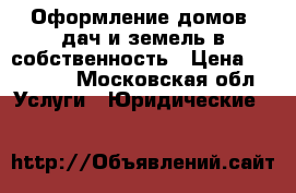 Оформление домов ,дач и земель в собственность › Цена ­ 10 000 - Московская обл. Услуги » Юридические   